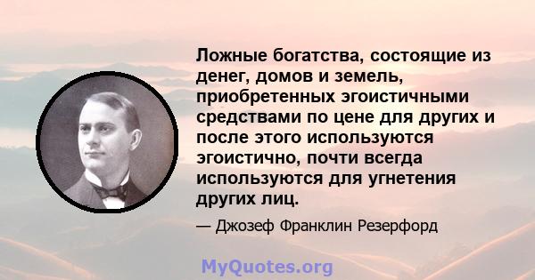 Ложные богатства, состоящие из денег, домов и земель, приобретенных эгоистичными средствами по цене для других и после этого используются эгоистично, почти всегда используются для угнетения других лиц.