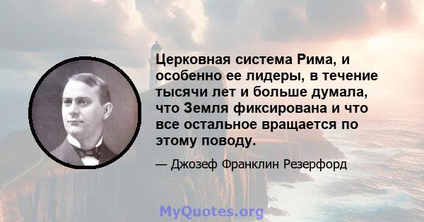 Церковная система Рима, и особенно ее лидеры, в течение тысячи лет и больше думала, что Земля фиксирована и что все остальное вращается по этому поводу.