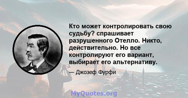 Кто может контролировать свою судьбу? спрашивает разрушенного Отелло. Никто, действительно. Но все контролируют его вариант, выбирает его альтернативу.