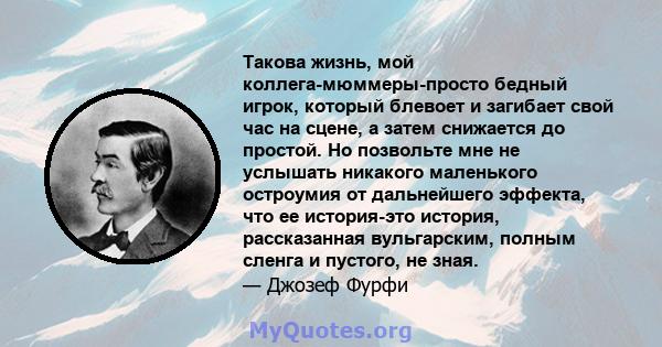 Такова жизнь, мой коллега-мюммеры-просто бедный игрок, который блевоет и загибает свой час на сцене, а затем снижается до простой. Но позвольте мне не услышать никакого маленького остроумия от дальнейшего эффекта, что