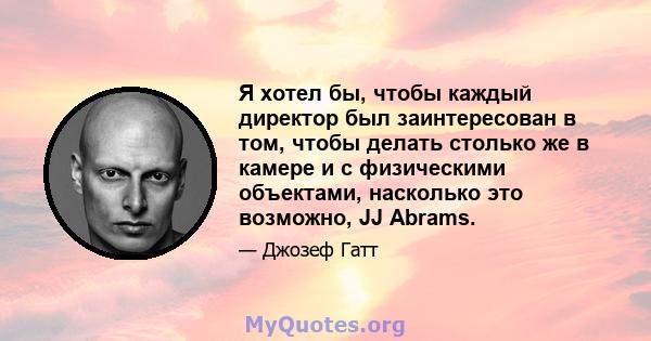 Я хотел бы, чтобы каждый директор был заинтересован в том, чтобы делать столько же в камере и с физическими объектами, насколько это возможно, JJ Abrams.