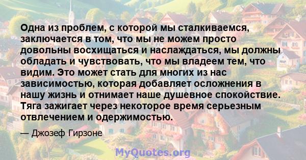 Одна из проблем, с которой мы сталкиваемся, заключается в том, что мы не можем просто довольны восхищаться и наслаждаться, мы должны обладать и чувствовать, что мы владеем тем, что видим. Это может стать для многих из