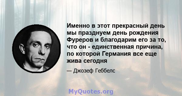 Именно в этот прекрасный день мы празднуем день рождения Фуреров и благодарим его за то, что он - единственная причина, по которой Германия все еще жива сегодня