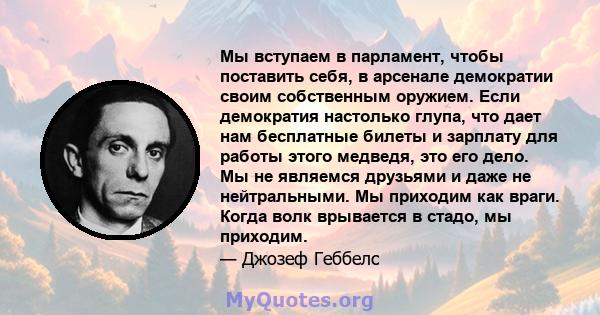 Мы вступаем в парламент, чтобы поставить себя, в арсенале демократии своим собственным оружием. Если демократия настолько глупа, что дает нам бесплатные билеты и зарплату для работы этого медведя, это его дело. Мы не