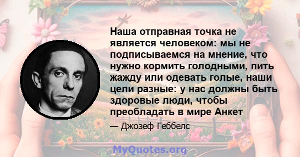 Наша отправная точка не является человеком: мы не подписываемся на мнение, что нужно кормить голодными, пить жажду или одевать голые, наши цели разные: у нас должны быть здоровые люди, чтобы преобладать в мире Анкет