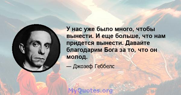 У нас уже было много, чтобы вынести. И еще больше, что нам придется вынести. Давайте благодарим Бога за то, что он молод.