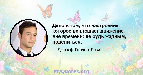 Дело в том, что настроение, которое воплощает движение, вне времени: не будь жадным, поделиться.