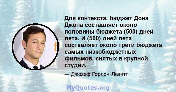 Для контекста, бюджет Дона Джона составляет около половины бюджета (500) дней лета. И (500) дней лета составляет около трети бюджета самых низкобюджетных фильмов, снятых в крупной студии.