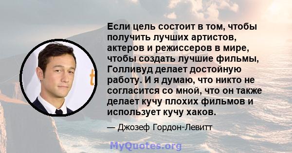 Если цель состоит в том, чтобы получить лучших артистов, актеров и режиссеров в мире, чтобы создать лучшие фильмы, Голливуд делает достойную работу. И я думаю, что никто не согласится со мной, что он также делает кучу