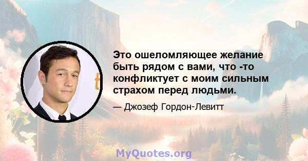 Это ошеломляющее желание быть рядом с вами, что -то конфликтует с моим сильным страхом перед людьми.