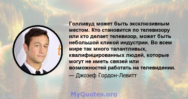 Голливуд может быть эксклюзивным местом. Кто становится по телевизору или кто делает телевизор, может быть небольшой кликой индустрии. Во всем мире так много талантливых, квалифицированных людей, которые могут не иметь