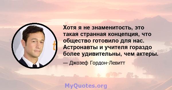 Хотя я не знаменитость, это такая странная концепция, что общество готовило для нас. Астронавты и учителя гораздо более удивительны, чем актеры.