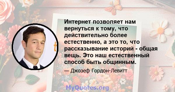 Интернет позволяет нам вернуться к тому, что действительно более естественно, а это то, что рассказывание историй - общая вещь. Это наш естественный способ быть общинным.