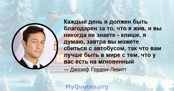 Каждый день я должен быть благодарен за то, что я жив, и вы никогда не знаете - клише, я думаю, завтра вы можете сбиться с автобусом, так что вам лучше быть в мире с тем, что у вас есть на мгновенный