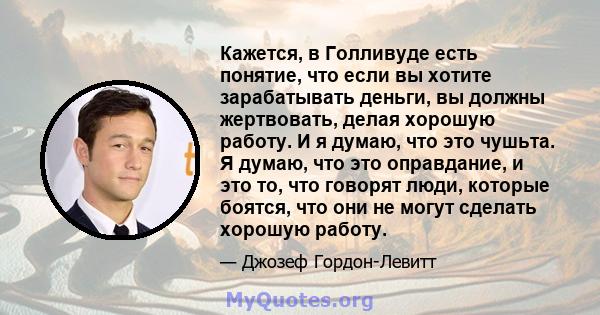 Кажется, в Голливуде есть понятие, что если вы хотите зарабатывать деньги, вы должны жертвовать, делая хорошую работу. И я думаю, что это чушьта. Я думаю, что это оправдание, и это то, что говорят люди, которые боятся,