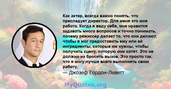 Как актер, всегда важно понять, что преследует директор. Для меня это моя работа. Когда я веду себя, мне нравится задавать много вопросов и точно понимать, почему режиссер делает то, что они делают, чтобы я мог