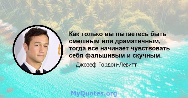 Как только вы пытаетесь быть смешным или драматичным, тогда все начинает чувствовать себя фальшивым и скучным.