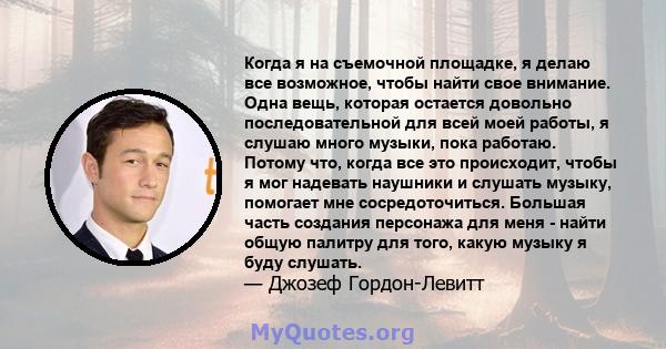 Когда я на съемочной площадке, я делаю все возможное, чтобы найти свое внимание. Одна вещь, которая остается довольно последовательной для всей моей работы, я слушаю много музыки, пока работаю. Потому что, когда все это 