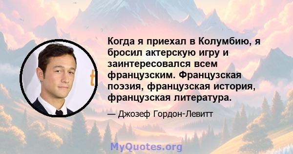 Когда я приехал в Колумбию, я бросил актерскую игру и заинтересовался всем французским. Французская поэзия, французская история, французская литература.