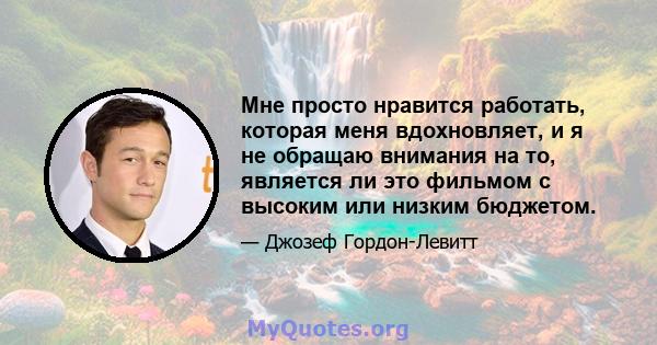 Мне просто нравится работать, которая меня вдохновляет, и я не обращаю внимания на то, является ли это фильмом с высоким или низким бюджетом.