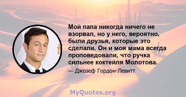 Мой папа никогда ничего не взорвал, но у него, вероятно, были друзья, которые это сделали. Он и моя мама всегда проповедовали, что ручка сильнее коктейля Молотова.