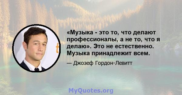 «Музыка - это то, что делают профессионалы, а не то, что я делаю». Это не естественно. Музыка принадлежит всем.