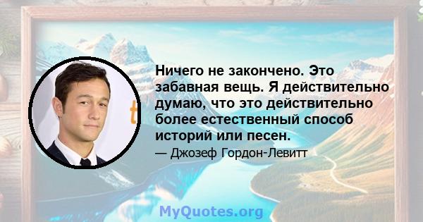 Ничего не закончено. Это забавная вещь. Я действительно думаю, что это действительно более естественный способ историй или песен.