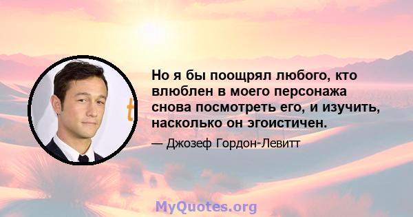 Но я бы поощрял любого, кто влюблен в моего персонажа снова посмотреть его, и изучить, насколько он эгоистичен.