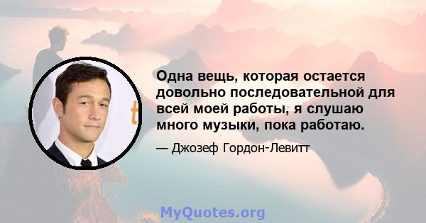 Одна вещь, которая остается довольно последовательной для всей моей работы, я слушаю много музыки, пока работаю.