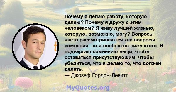 Почему я делаю работу, которую делаю? Почему я дружу с этим человеком? Я живу лучшей жизнью, которую, возможно, могу? Вопросы часто рассматриваются как вопросы сомнения, но я вообще не вижу этого. Я подвергаю сомнению