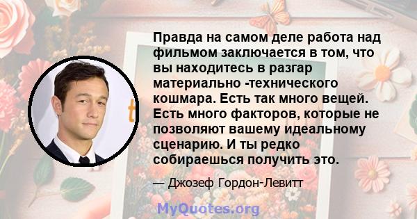 Правда на самом деле работа над фильмом заключается в том, что вы находитесь в разгар материально -технического кошмара. Есть так много вещей. Есть много факторов, которые не позволяют вашему идеальному сценарию. И ты