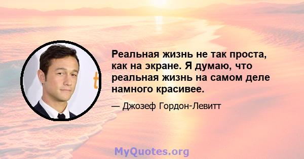 Реальная жизнь не так проста, как на экране. Я думаю, что реальная жизнь на самом деле намного красивее.