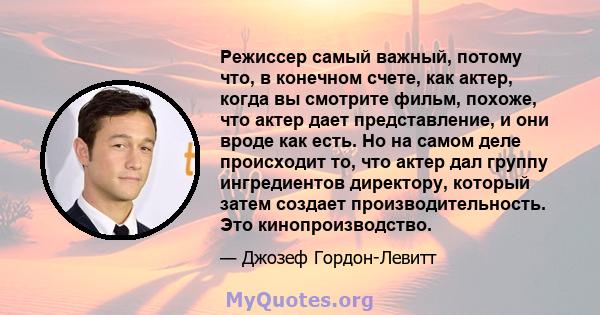 Режиссер самый важный, потому что, в конечном счете, как актер, когда вы смотрите фильм, похоже, что актер дает представление, и они вроде как есть. Но на самом деле происходит то, что актер дал группу ингредиентов