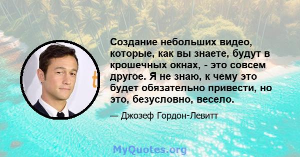 Создание небольших видео, которые, как вы знаете, будут в крошечных окнах, - это совсем другое. Я не знаю, к чему это будет обязательно привести, но это, безусловно, весело.