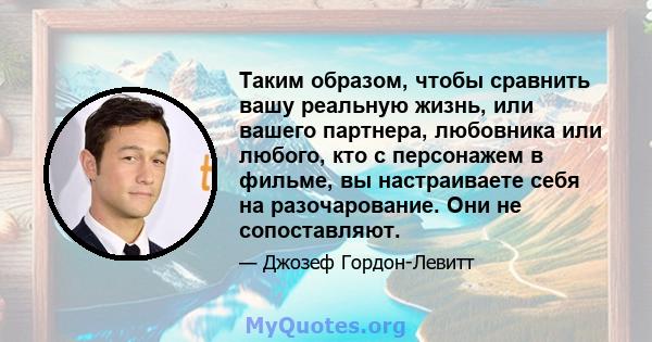 Таким образом, чтобы сравнить вашу реальную жизнь, или вашего партнера, любовника или любого, кто с персонажем в фильме, вы настраиваете себя на разочарование. Они не сопоставляют.