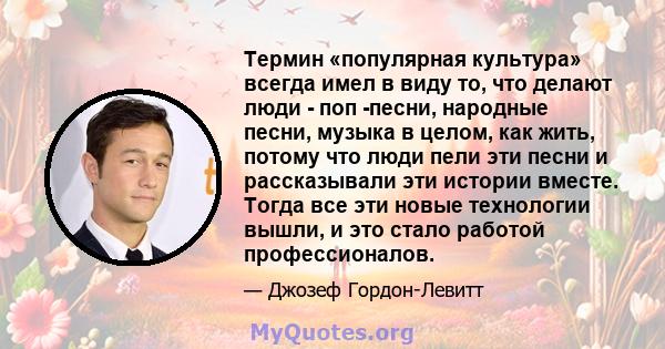 Термин «популярная культура» всегда имел в виду то, что делают люди - поп -песни, народные песни, музыка в целом, как жить, потому что люди пели эти песни и рассказывали эти истории вместе. Тогда все эти новые