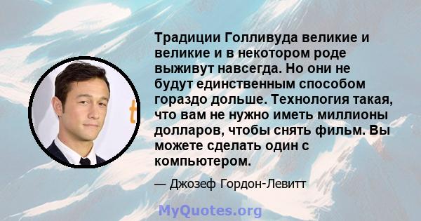 Традиции Голливуда великие и великие и в некотором роде выживут навсегда. Но они не будут единственным способом гораздо дольше. Технология такая, что вам не нужно иметь миллионы долларов, чтобы снять фильм. Вы можете