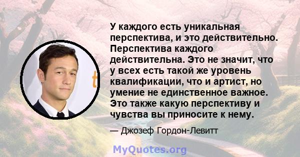 У каждого есть уникальная перспектива, и это действительно. Перспектива каждого действительна. Это не значит, что у всех есть такой же уровень квалификации, что и артист, но умение не единственное важное. Это также