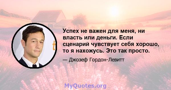 Успех не важен для меня, ни власть или деньги. Если сценарий чувствует себя хорошо, то я нахожусь. Это так просто.