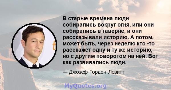 В старые времена люди собирались вокруг огня, или они собирались в таверне, и они рассказывали историю. А потом, может быть, через неделю кто -то расскажет одну и ту же историю, но с другим поворотом на ней. Вот как