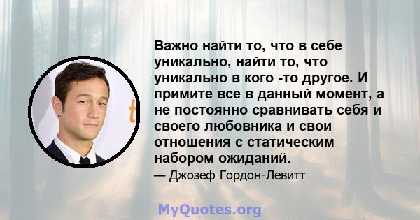 Важно найти то, что в себе уникально, найти то, что уникально в кого -то другое. И примите все в данный момент, а не постоянно сравнивать себя и своего любовника и свои отношения с статическим набором ожиданий.