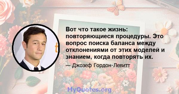 Вот что такое жизнь: повторяющиеся процедуры. Это вопрос поиска баланса между отклонениями от этих моделей и знанием, когда повторять их.