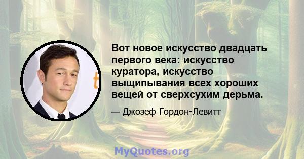 Вот новое искусство двадцать первого века: искусство куратора, искусство выщипывания всех хороших вещей от сверхсухим дерьма.