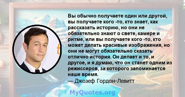 Вы обычно получаете один или другой, вы получаете кого -то, кто знает, как рассказать историю, но они не обязательно знают о свете, камере и ритме, или вы получаете кого -то, кто может делать красивые изображения, но