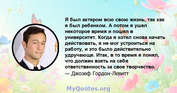 Я был актером всю свою жизнь, так как я был ребенком. А потом я ушел некоторое время и пошел в университет. Когда я хотел снова начать действовать, я не мог устроиться на работу, и это было действительно удручающе.