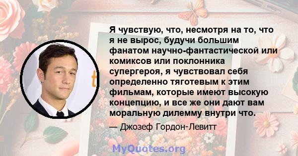 Я чувствую, что, несмотря на то, что я не вырос, будучи большим фанатом научно-фантастической или комиксов или поклонника супергероя, я чувствовал себя определенно тяготевым к этим фильмам, которые имеют высокую