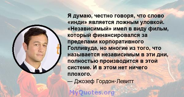 Я думаю, честно говоря, что слово «инди» является ложным уловкой. «Независимый» имел в виду фильм, который финансировался за пределами корпоративного Голливуда, но многие из того, что называется независимым в эти дни,