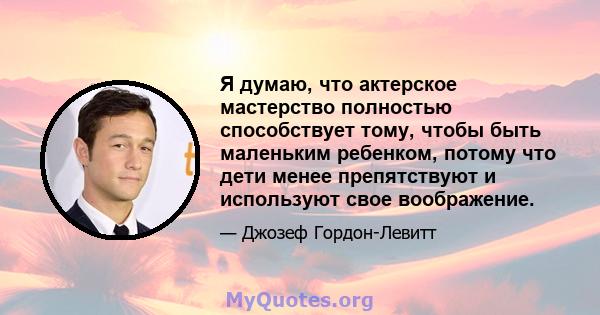 Я думаю, что актерское мастерство полностью способствует тому, чтобы быть маленьким ребенком, потому что дети менее препятствуют и используют свое воображение.