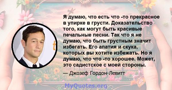 Я думаю, что есть что -то прекрасное в упирке в грусти. Доказательство того, как могут быть красивые печальные песни. Так что я не думаю, что быть грустным значит избегать. Его апатия и скука, которых вы хотите