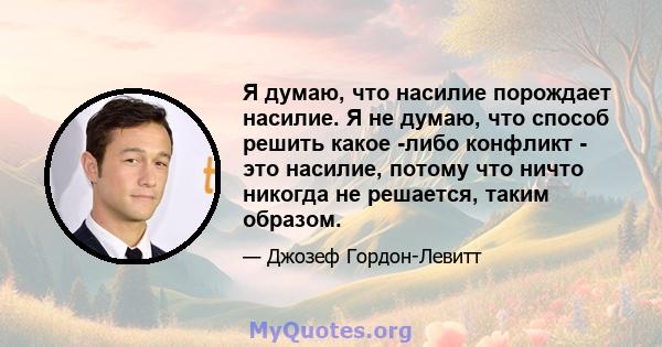 Я думаю, что насилие порождает насилие. Я не думаю, что способ решить какое -либо конфликт - это насилие, потому что ничто никогда не решается, таким образом.